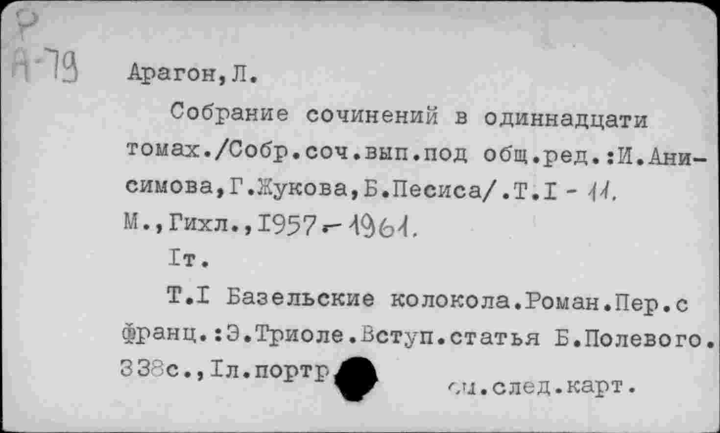 ﻿Арагон, Л.
Собрание сочинений в одиннадцати томах./Собр.соч.вып.под общ.ред.:И.Анисимова,Г.Жукова,Б.Песиса/.Т.1 -М.,Гихл. ,1957г-1т.
Т.1 Базельские колокола.Роман.Пер.с франц.:Э.Триоле.Вступ.статья Б.Полевого.
338с., Тл.портр^^
си.след.карт.